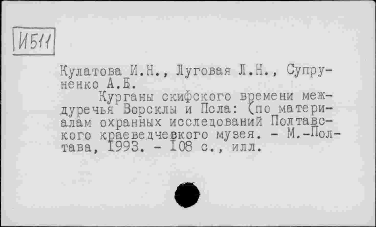 ﻿И 5U
Кулатова И.Н., Луговая Л.Н., Супру-ненко А.В.
Курганы скифского времени междуречья Ворсклы и Пела: (по материалам охранных исследований Полтавского краеведче©кого музея. - М.-Полтава, 1993. - 108 с., илл.